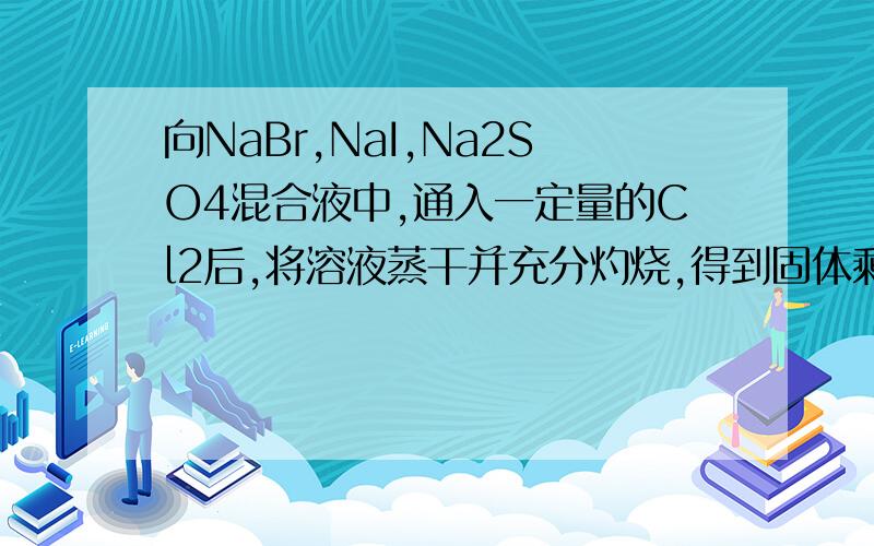 向NaBr,NaI,Na2SO4混合液中,通入一定量的Cl2后,将溶液蒸干并充分灼烧,得到固体剩余物质的组成可能是( )A,NaCl NaSO4B,NaCl NaBr Na2SO4C,NaCl Na2SO4  I2D,NaCl    NaI    Na2SO4请解说,谢谢