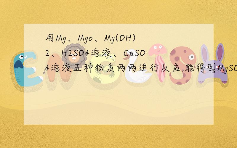 用Mg、Mgo、Mg(OH)2、H2SO4溶液、CuSO4溶液五种物质两两进行反应,能得到MgSO4的方法有几种?练习册上的题,答案是四种：Mg + H2SO4 == MgSO4 + H2↑MgO + H2SO4 == MgSO4 + H2OMg(OH)2 + H2SO4 == MgSO4 + 2H2OMg + CuSO4 == Cu