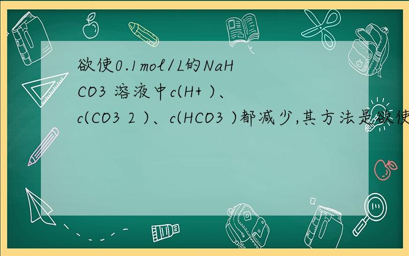 欲使0.1mol/L的NaHCO3 溶液中c(H+ )、c(CO3 2 )、c(HCO3 )都减少,其方法是欲使0.1mol/L的NaHCO3溶液中c(H+)c(CO32-)c(HCO3-)都减少,其方法是（ ）A 通入二氧化碳气体 B 加入氢氧化钠固体C 通入氯化氢气体 D 加