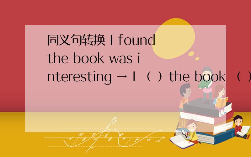 同义句转换 I found the book was interesting → I （ ）the book （ ）