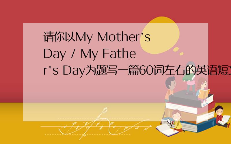 请你以My Mother'sDay / My Father's Day为题写一篇60词左右的英语短文.