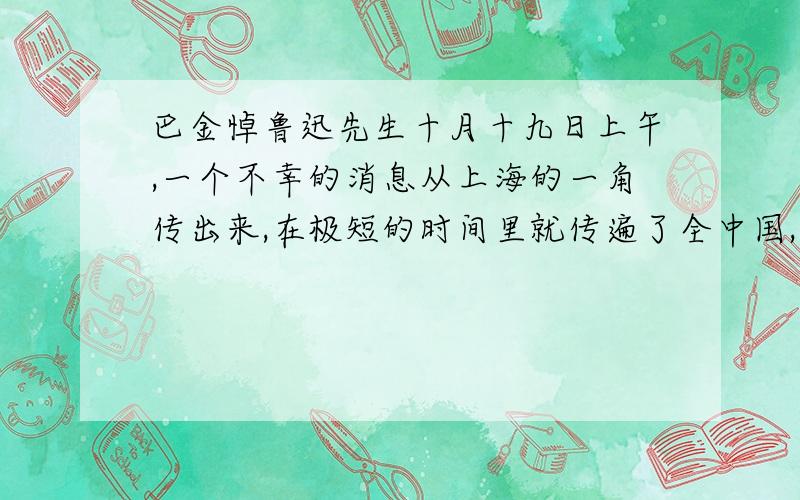 巴金悼鲁迅先生十月十九日上午,一个不幸的消息从上海的一角传出来,在极短的时间里就传遍了全中国,全世界：　　鲁迅先生逝世了!　　花圈、唁电、挽辞、眼泪、哀哭从中国各个地方像洪