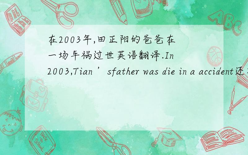 在2003年,田正阳的爸爸在一场车祸过世英语翻译.In 2003,Tian ’sfather was die in a accident还有一句.I can be late as work这两句话是否存在语法错误