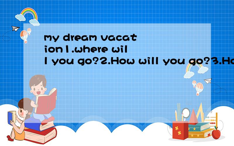 my dream vacation1.where will you go?2.How will you go?3.How much will it cars for transportation?4.Who will go with you?5.Where will you stay?How long will you stay?6.How much will you spend on lodging?7.What will you do there?8.What kind of food wi