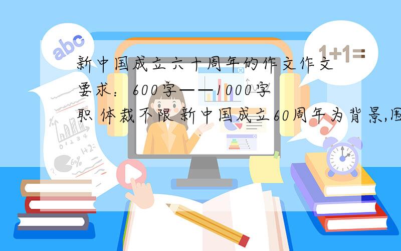新中国成立六十周年的作文作文要求：600字——1000字职 体裁不限 新中国成立60周年为背景,围绕爱国主义教育.1：可以写分享感受人和美好憧憬 2：讲述自己与祖国的独特情怀.