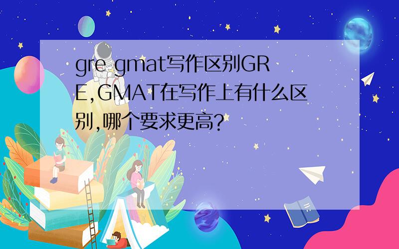 gre gmat写作区别GRE,GMAT在写作上有什么区别,哪个要求更高?