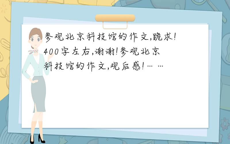 参观北京科技馆的作文,跪求!400字左右,谢谢!参观北京科技馆的作文,观后感!……