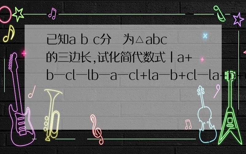 已知a b c分別为△abc的三边长,试化简代数式丨a+b一cl一lb一a一cl+la一b+cl一la+b+cl求过程