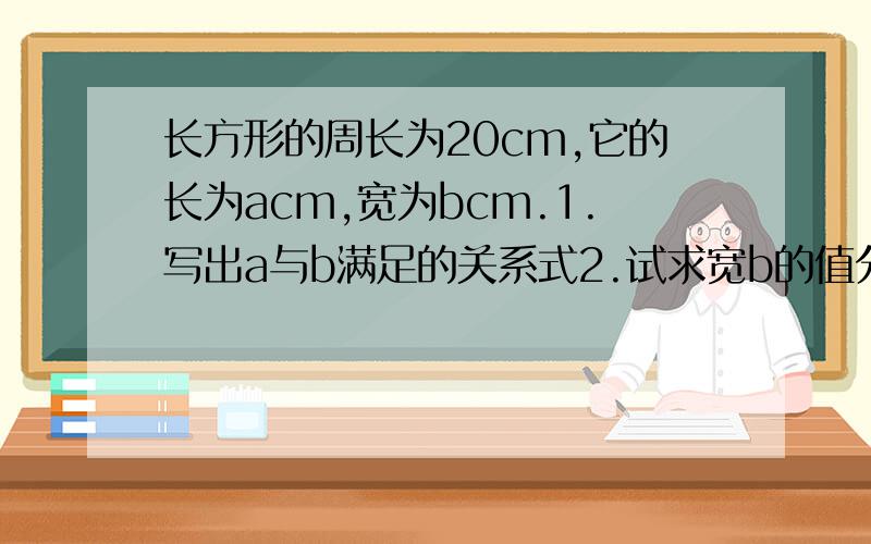 长方形的周长为20cm,它的长为acm,宽为bcm.1.写出a与b满足的关系式2.试求宽b的值分别为2,3.5时,相应的长a是多少?3.宽为多少是,长为8cm?