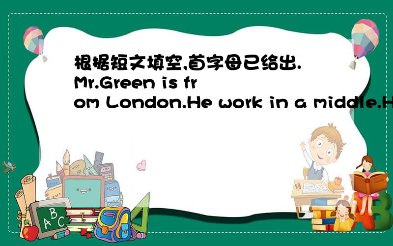 根据短文填空,首字母已给出.Mr.Green is from London.He work in a middle.He teaches English.He can speak only a little Chinese.He goes to Chinese classes every week.He says he likes working in Chinese a l ＿.The Chinese people are very frie