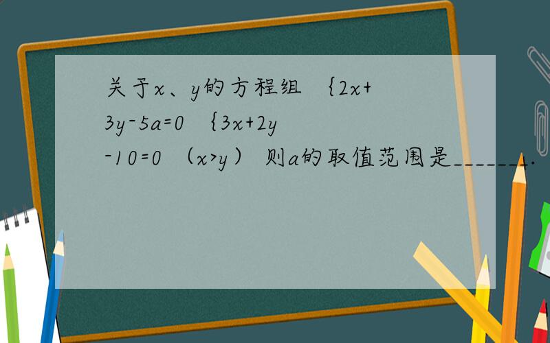 关于x、y的方程组 ｛2x+3y-5a=0 ｛3x+2y-10=0 （x>y） 则a的取值范围是_______.