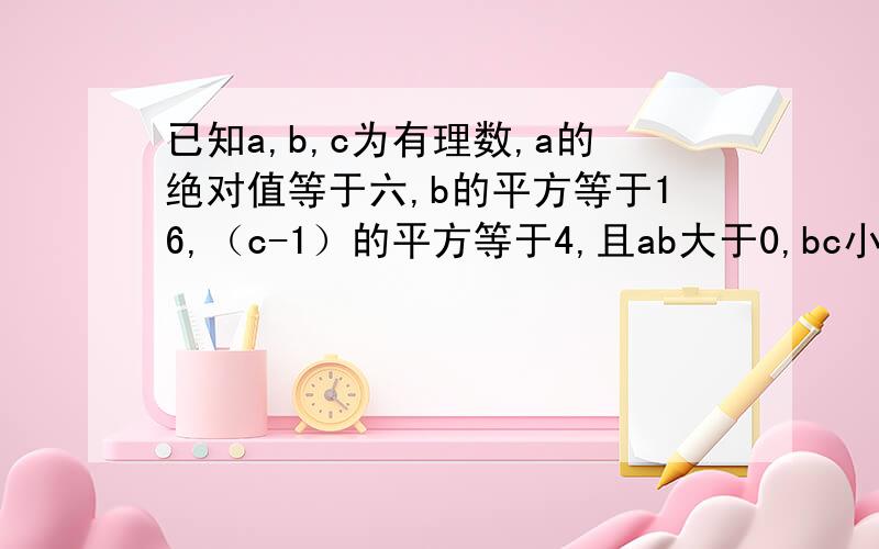 已知a,b,c为有理数,a的绝对值等于六,b的平方等于16,（c-1）的平方等于4,且ab大于0,bc小于0,求式子ab减bc减ca的值?