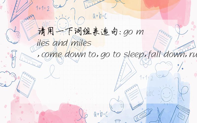 请用一下词组来造句：go miles and miles,come down to,go to sleep,fall down,run in rings,并且写出它的中文意思。