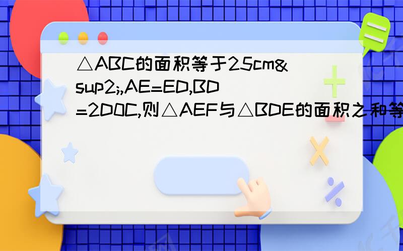 △ABC的面积等于25cm²,AE=ED,BD=2D0C,则△AEF与△BDE的面积之和等于 cm&四边形CDEF的面积等于  cm&sup2;