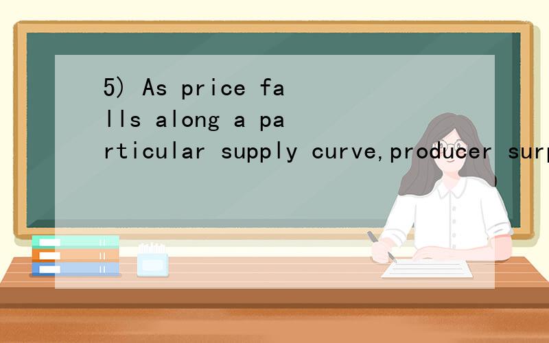 5) As price falls along a particular supply curve,producer surplus:A) decreases.B) remains constant.C) increases rapidly.D) increases a very small bit.我选择还有一道,8) Assume the government sets a minimum price for a particular goodbelow the