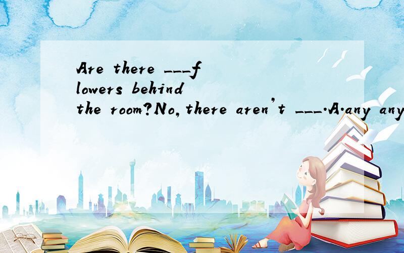 Are there ___flowers behind the room?No,there aren’t ___.A.any any B.any some C.some any D.两个some