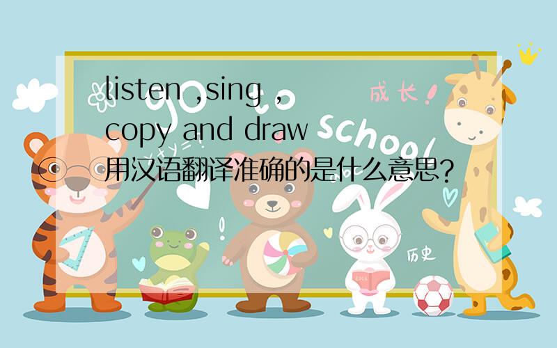 listen ,sing ,copy and draw 用汉语翻译准确的是什么意思?