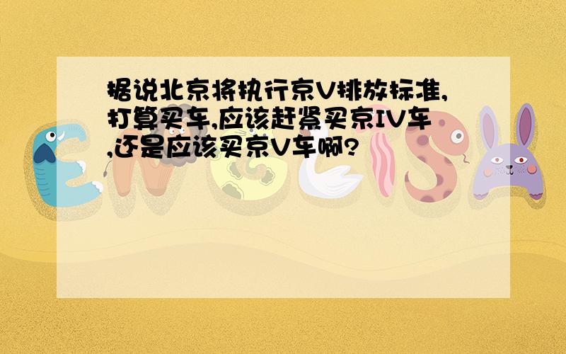 据说北京将执行京V排放标准,打算买车,应该赶紧买京IV车,还是应该买京V车啊?