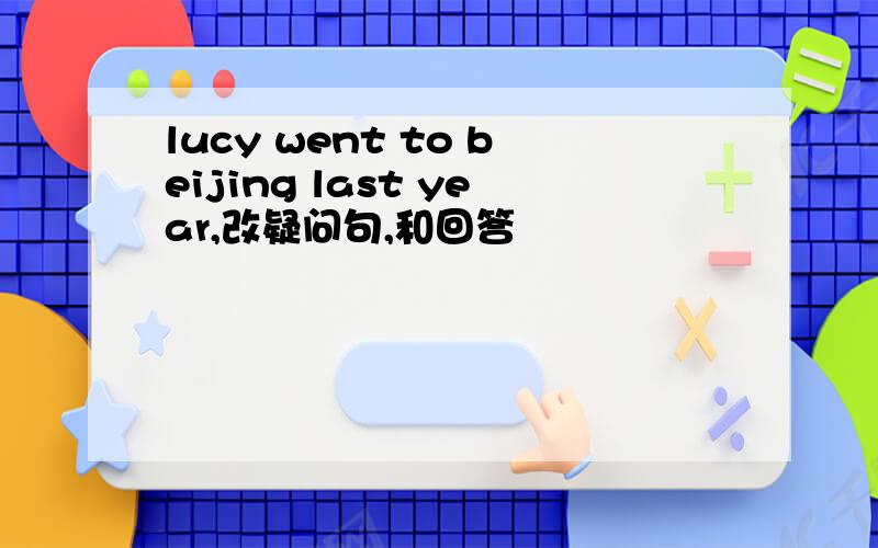 lucy went to beijing last year,改疑问句,和回答