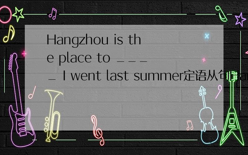 Hangzhou is the place to ____ I went last summer定语从句Hangzhou is the place ______i went last summerHangzhou is the place ______ I went to last summerHangzhou is the place to ____ I went last summer三个各填什么!