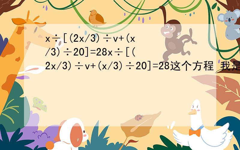 x÷[(2x/3)÷v+(x/3)÷20]=28x÷[(2x/3)÷v+(x/3)÷20]=28这个方程 我是这样解得.x*（v/2/3x）+x*（20/1/3x）=28v/2/3+20/1/3=28v*3/2+20*3=28我哪里错了.