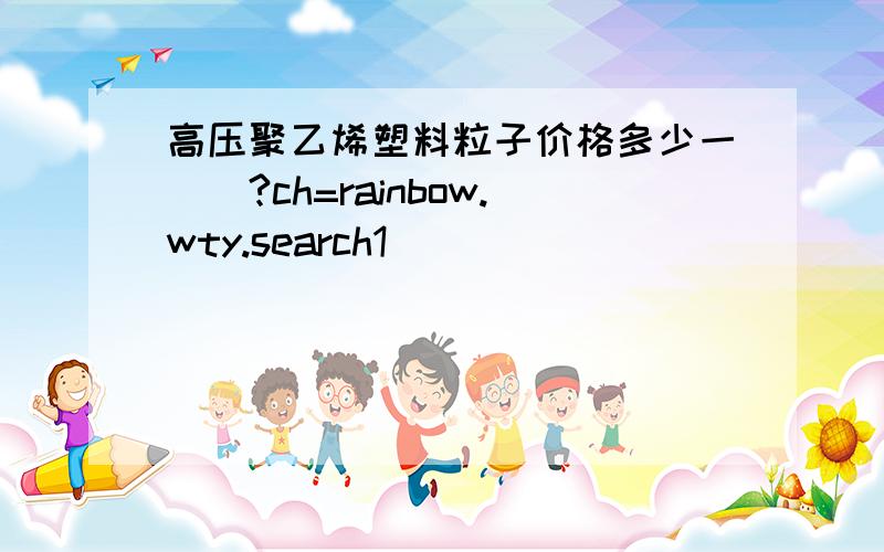 高压聚乙烯塑料粒子价格多少一��?ch=rainbow.wty.search1