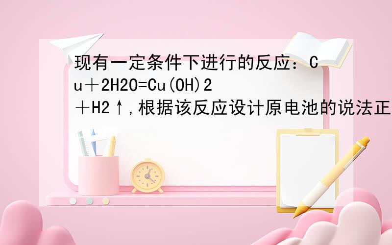 现有一定条件下进行的反应：Cu＋2H2O=Cu(OH)2＋H2↑,根据该反应设计原电池的说法正确的是（ ）现有一定条件下进行的反应：Cu＋2H2O=Cu(OH)2＋H2↑,根据该反应设计原电池的说法正确的是（　）A