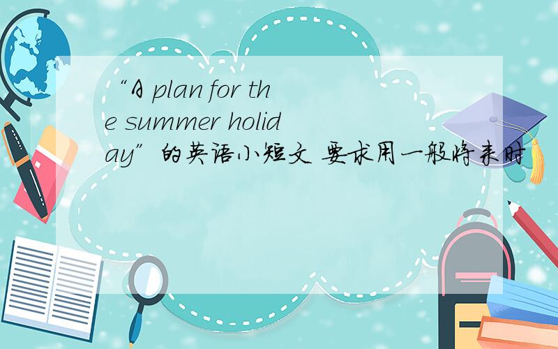“A plan for the summer holiday”的英语小短文 要求用一般将来时