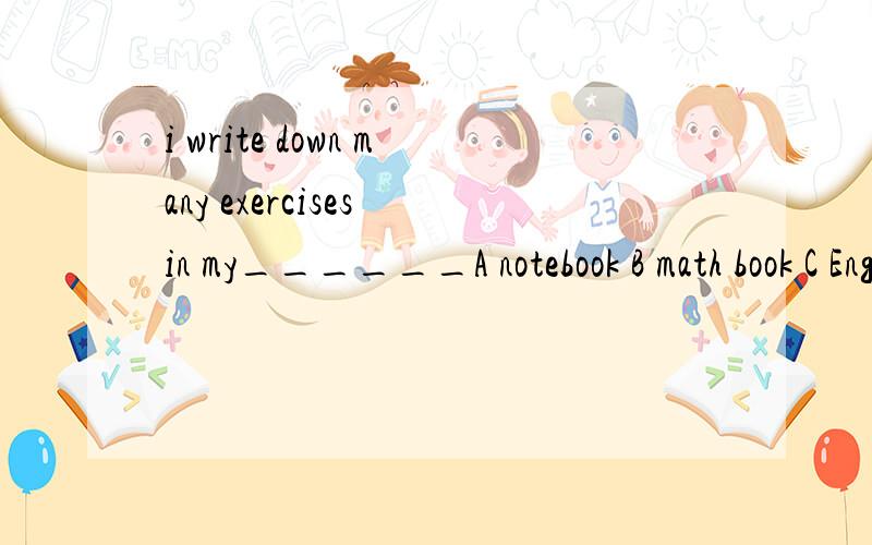 i write down many exercises in my______A notebook B math book C English book为什么选A~