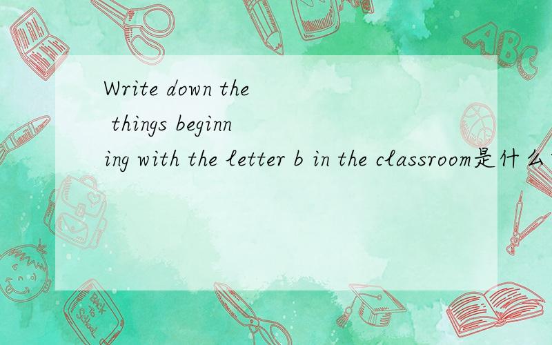 Write down the things beginning with the letter b in the classroom是什么意思