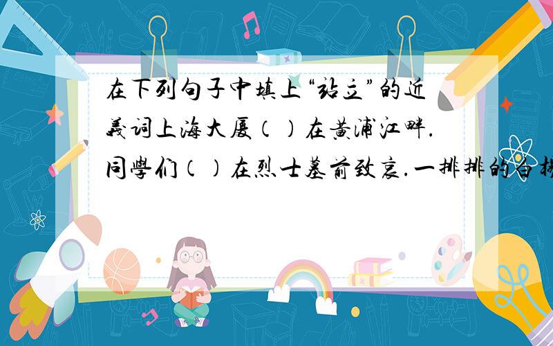 在下列句子中填上“站立”的近义词上海大厦（）在黄浦江畔.同学们（）在烈士墓前致哀.一排排的白杨树像（）的哨兵.