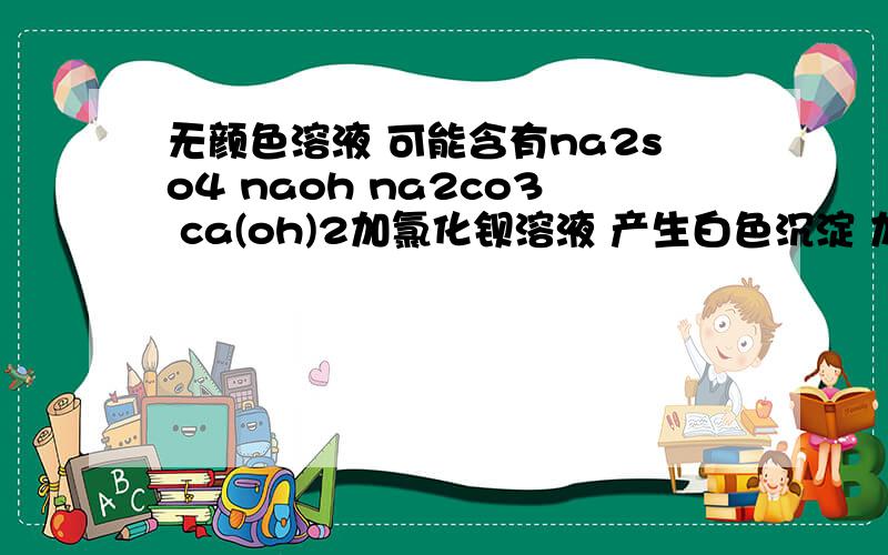 无颜色溶液 可能含有na2so4 naoh na2co3 ca(oh)2加氯化钡溶液 产生白色沉淀 加稀硝酸 沉淀全部消失 则一定有 na2co3 一定没有 na2so4 可能有 naoh ca(oh)2