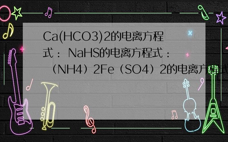 Ca(HCO3)2的电离方程式： NaHS的电离方程式： （NH4）2Fe（SO4）2的电离方程式PS：表明用等号还是互逆符号O(∩_∩)O谢谢