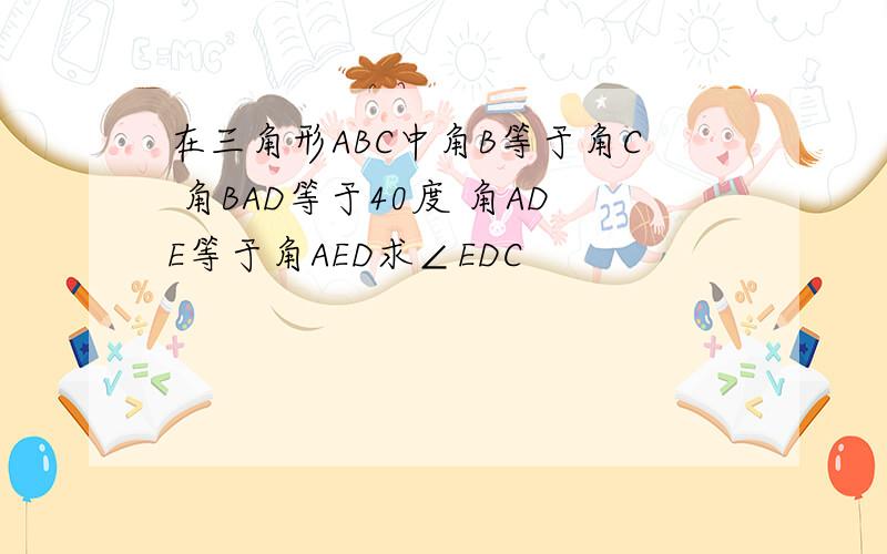 在三角形ABC中角B等于角C 角BAD等于40度 角ADE等于角AED求∠EDC