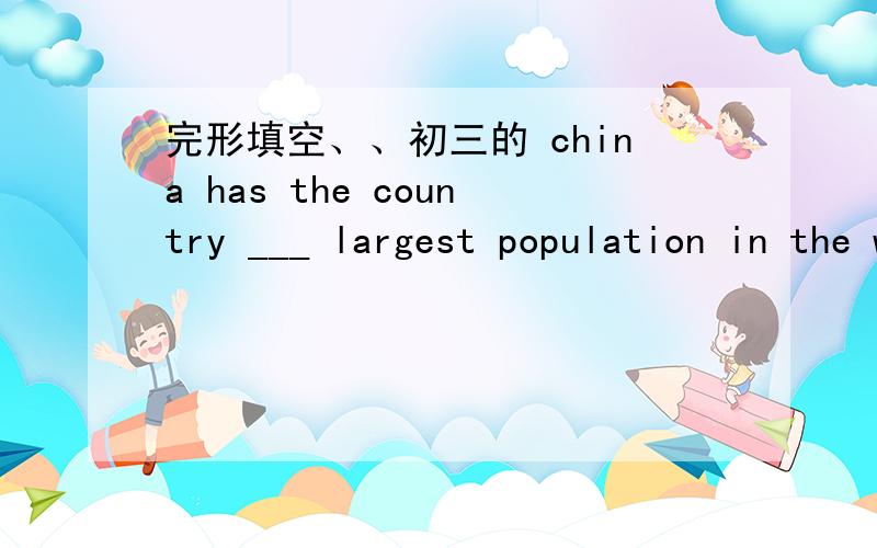 完形填空、、初三的 china has the country ___ largest population in the world .too many people cause too many ___ ,for example ,the food problem .and today ,in ___ to control the increasing population ,china has formulated (制定) the ___ of