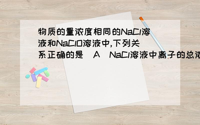 物质的量浓度相同的NaCl溶液和NaClO溶液中,下列关系正确的是（A）NaCl溶液中离子的总浓度和NaClO溶液中离子的总浓度相等 （B）NaCl溶液中离子的总浓度大于NaClO溶液中离子的总浓度 （C）NaCl溶