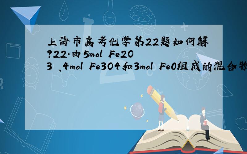 上海市高考化学第22题如何解?22．由5mol Fe2O3 、4mol Fe3O4和3mol Fe0组成的混合物,加入纯铁1mol并在高温下和Fe2O3反应.若纯铁完全反应,则反应后混合物中Fe0与Fe2O3的物质的量之比可能是A 4:3 B．3:2 C.