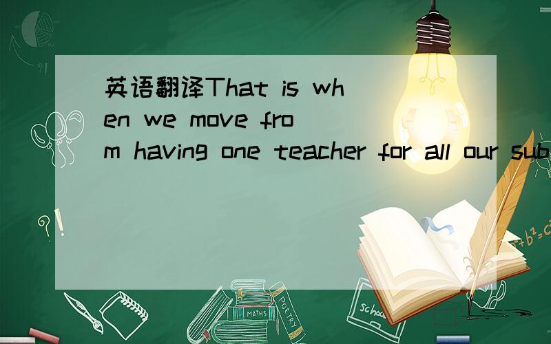 英语翻译That is when we move from having one teacher for all our subjects to having a different teacherfor each subject
