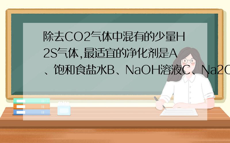除去CO2气体中混有的少量H2S气体,最适宜的净化剂是A、饱和食盐水B、NaOH溶液C、Na2CO3溶液D、CuSO4溶液为什么