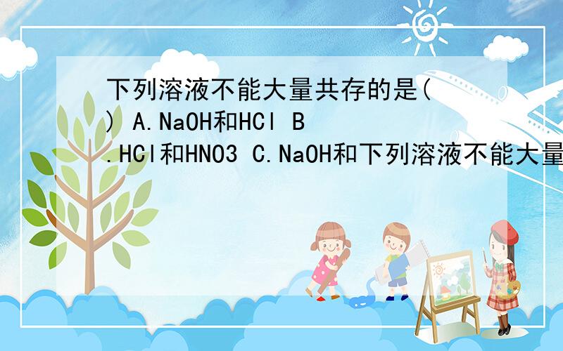 下列溶液不能大量共存的是( ) A.NaOH和HCl B.HCl和HNO3 C.NaOH和下列溶液不能大量共存的是( ) A.NaOH和HCl B.HCl和HNO3 C.NaOH和KOH D.NaCl和Na2CO3