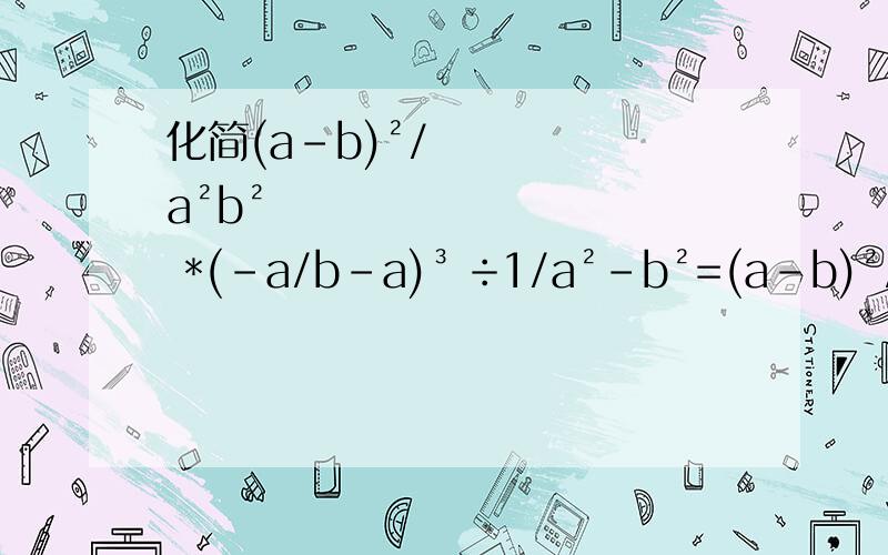 化简(a-b)²/a²b² *(-a/b-a)³ ÷1/a²-b²=(a-b)²/a²b² 乘以(-a/b-a)³(三次方) ÷1/a²-b²=