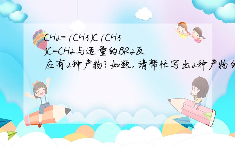 CH2=(CH3)C(CH3)C=CH2与适量的BR2反应有2种产物?如题,请帮忙写出2种产物的结构简试阿谢谢雪浪安1,2加成产物 CH2Br（CH3）CBrC（CH3）=CH2 倒数第三个C有5个键了哦不会是C-Br－C吧