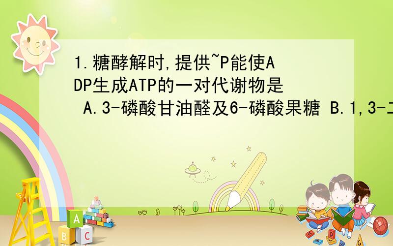 1.糖酵解时,提供~P能使ADP生成ATP的一对代谢物是 A.3-磷酸甘油醛及6-磷酸果糖 B.1,3-二磷酸甘油酸及磷