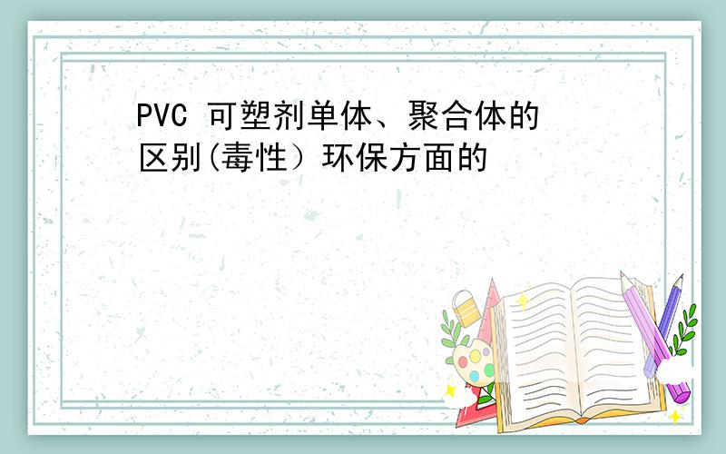PVC 可塑剂单体、聚合体的区别(毒性）环保方面的