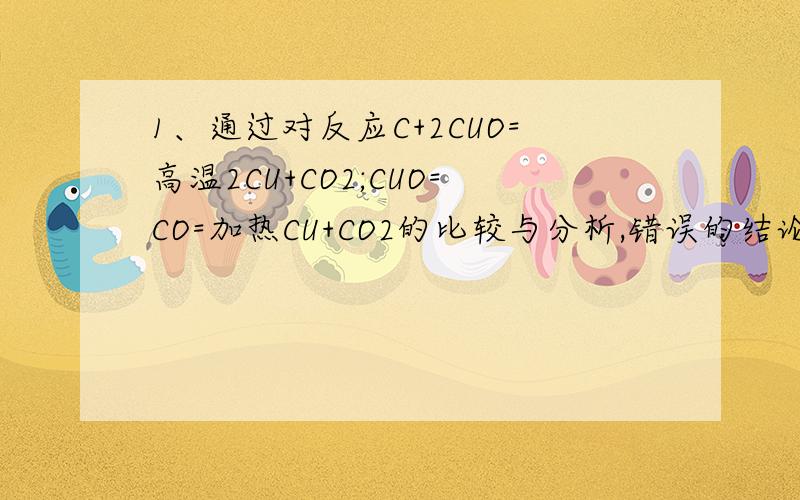 1、通过对反应C+2CUO=高温2CU+CO2;CUO=CO=加热CU+CO2的比较与分析,错误的结论有（）A C和CO都具有还原性 B 反应中CUO都提供了氧,具有氧化性 C 两个反应基本类型相同 D两个反应所需要的能量不同 2、