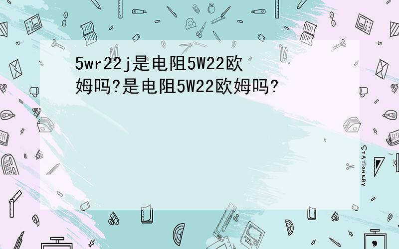 5wr22j是电阻5W22欧姆吗?是电阻5W22欧姆吗?