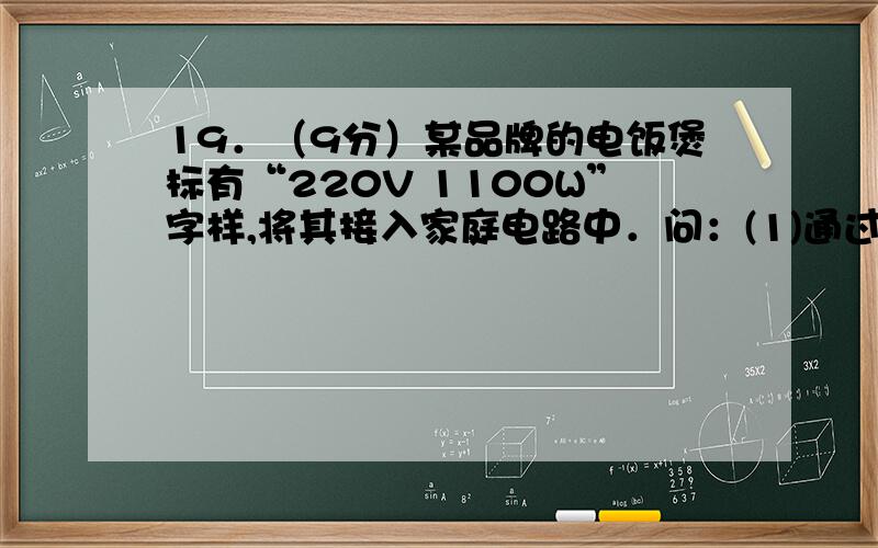 19．（9分）某品牌的电饭煲标有“220V 1100W”字样,将其接入家庭电路中．问：(1)通过该用电器的电流多大2)该用电器工作时的电阻多大?(3)若它工作30分钟,消耗的电能是多少度?