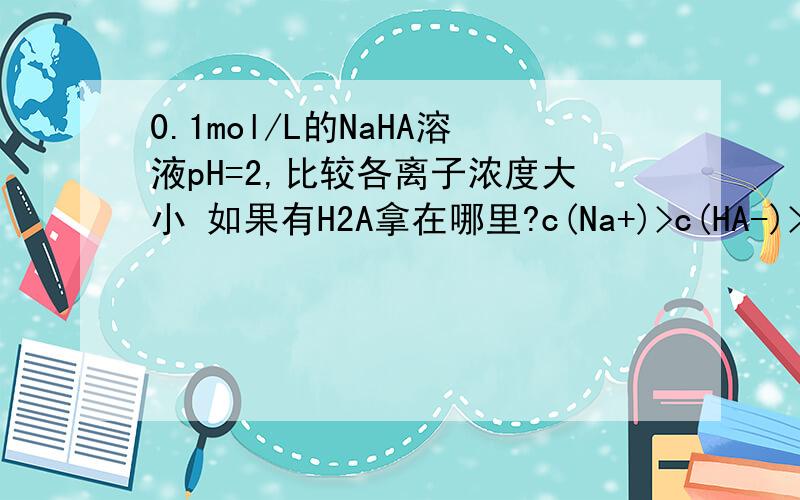 0.1mol/L的NaHA溶液pH=2,比较各离子浓度大小 如果有H2A拿在哪里?c(Na+)>c(HA-)>c(H+)>c(A2-)>c(OH-) 中的哪里?OH前还是后