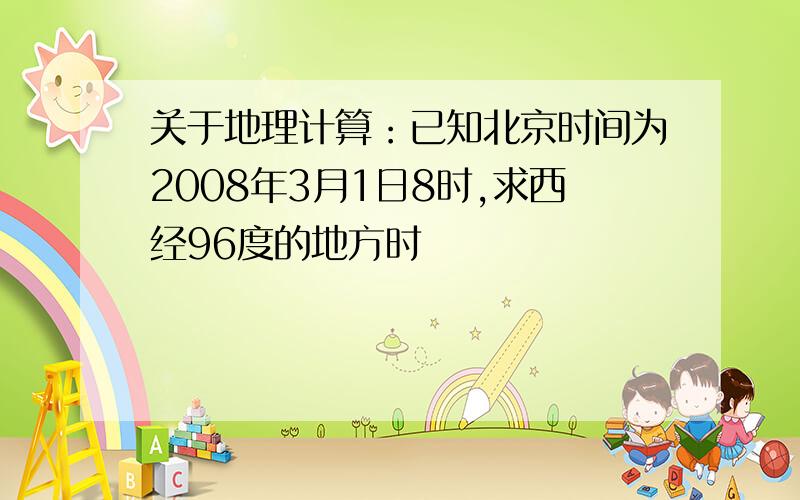 关于地理计算：已知北京时间为2008年3月1日8时,求西经96度的地方时