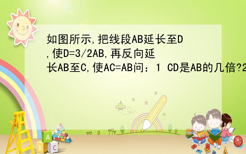 如图所示,把线段AB延长至D,使D=3/2AB,再反向延长AB至C,使AC=AB问：1 CD是AB的几倍?2 BC是CD的几分之几?